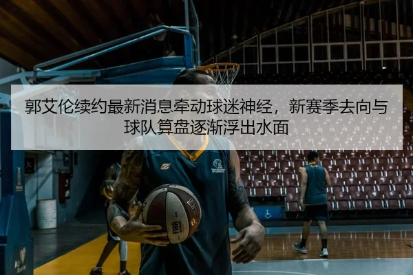 郭艾伦续约最新消息牵动球迷神经，新赛季去向与球队算盘逐渐浮出水面